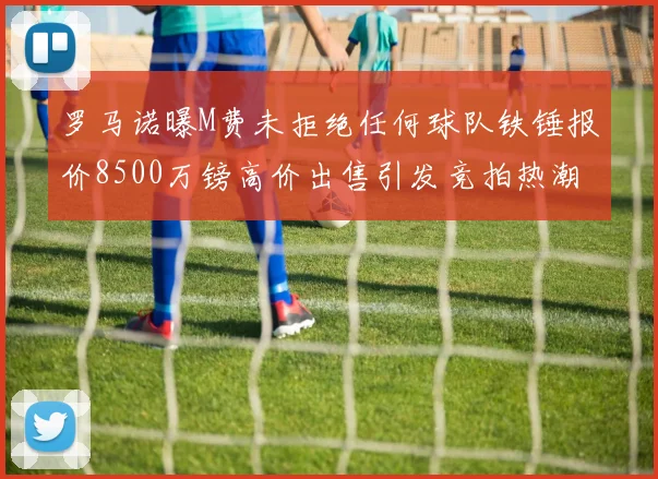 罗马诺曝M费未拒绝任何球队铁锤报价8500万镑高价出售引发竞拍热潮