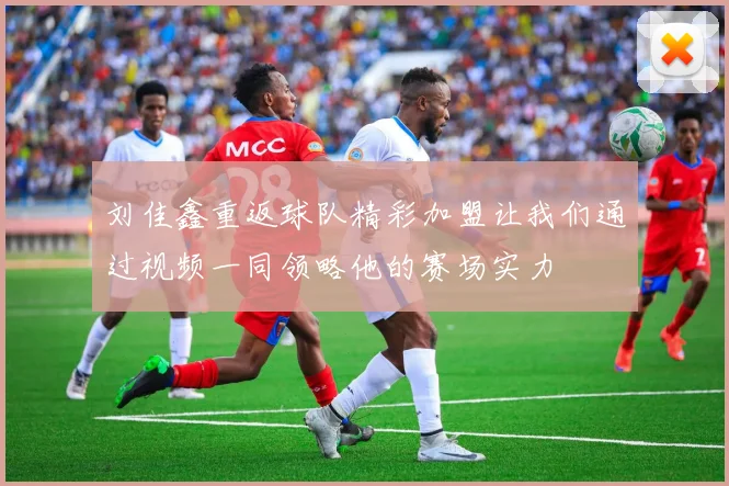刘佳鑫重返球队精彩加盟让我们通过视频一同领略他的赛场实力
