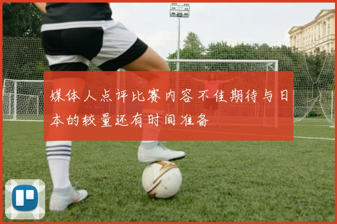 媒体人点评比赛内容不佳期待与日本的较量还有时间准备
