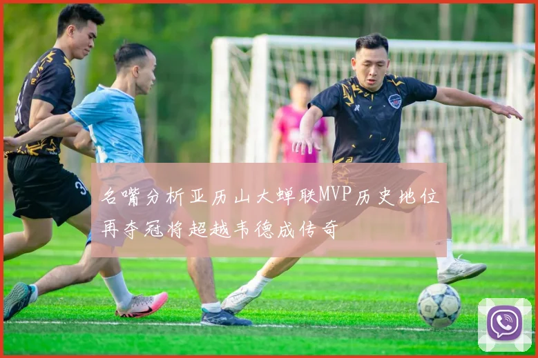 名嘴分析亚历山大蝉联MVP历史地位再夺冠将超越韦德成传奇