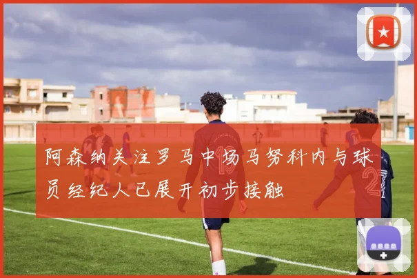 阿森纳关注罗马中场马努科内与球员经纪人已展开初步接触
