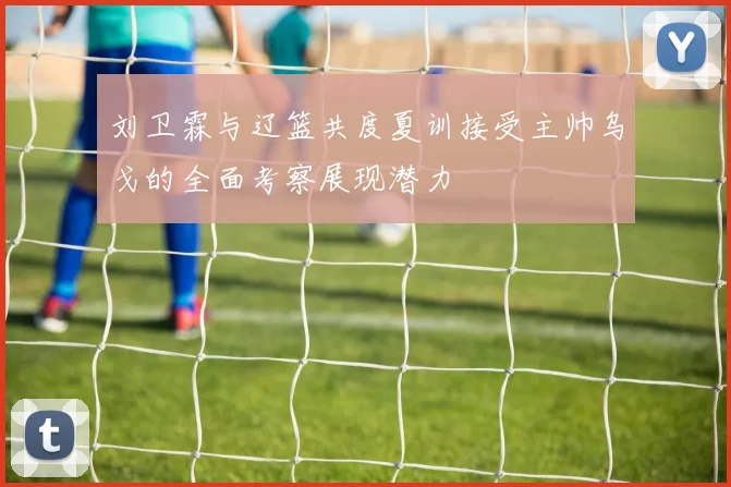 刘卫霖与辽篮共度夏训接受主帅乌戈的全面考察展现潜力