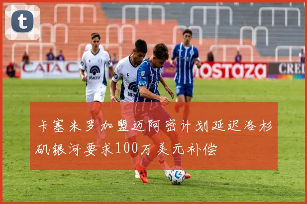 卡塞米罗加盟迈阿密计划延迟洛杉矶银河要求100万美元补偿