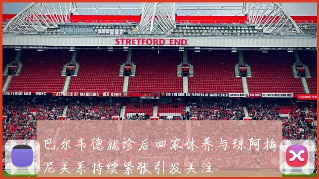 巴尔韦德就诊后回家休养与琼阿梅尼关系持续紧张引发关注