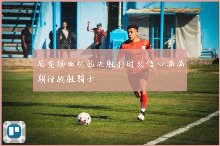 尼克杨回忆西决胜利时刻信心满满期待战胜骑士
