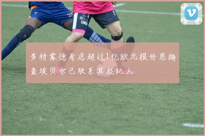 多特蒙德考虑超过1亿欧元报价恩梅查埃贝尔已联系其经纪人