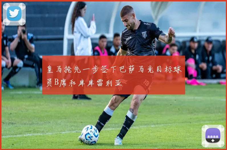皇马抢先一步签下巴萨马竞目标球员B席和库库雷利亚