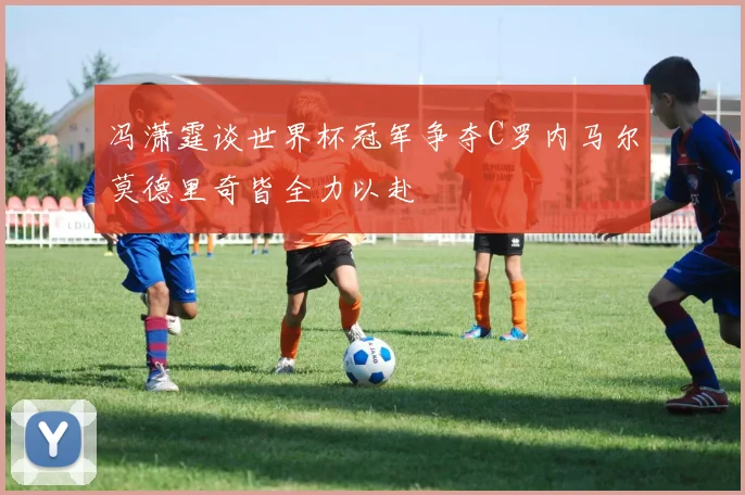 冯潇霆谈世界杯冠军争夺C罗内马尔莫德里奇皆全力以赴