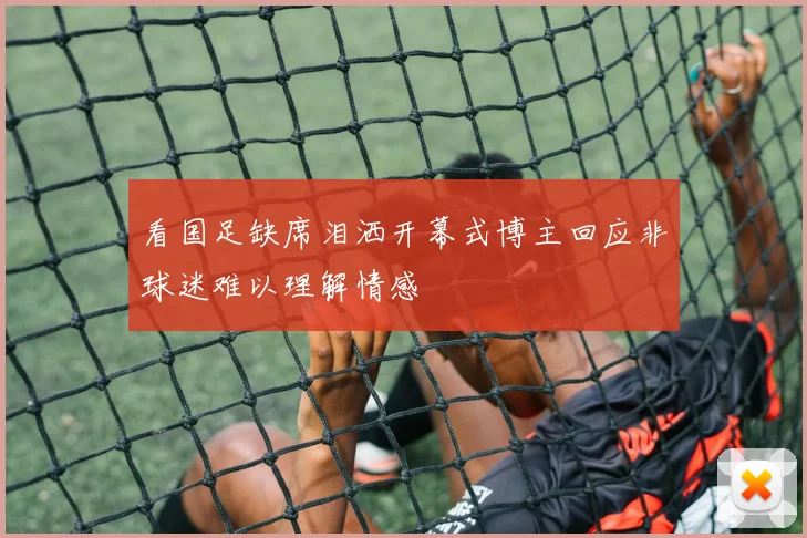 看国足缺席泪洒开幕式博主回应非球迷难以理解情感