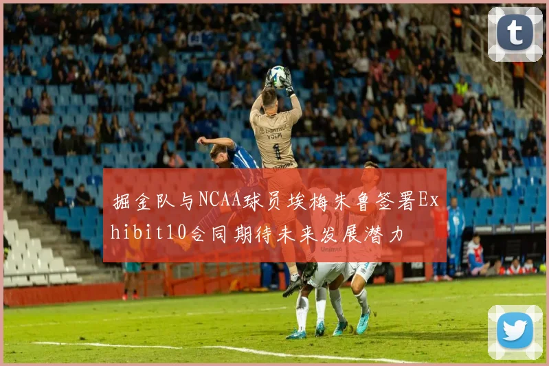 掘金队与NCAA球员埃梅朱鲁签署Exhibit10合同期待未来发展潜力