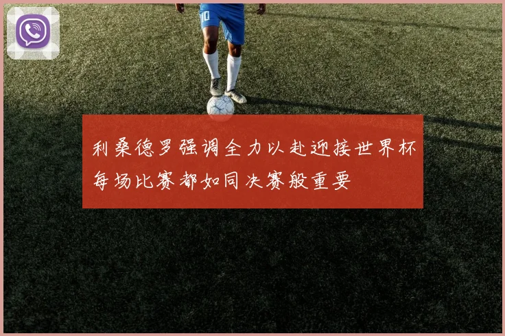 利桑德罗强调全力以赴迎接世界杯每场比赛都如同决赛般重要