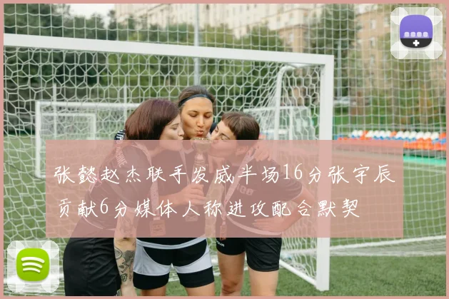 张懿赵杰联手发威半场16分张宇辰贡献6分媒体人称进攻配合默契