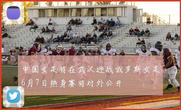 中国女足将在武汉迎战俄罗斯女足6月7日热身赛将对外公开