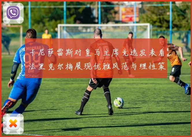 卡尼萨雷斯对皇马主席竞选发表看法里克尔梅展现优雅风范与理性策略