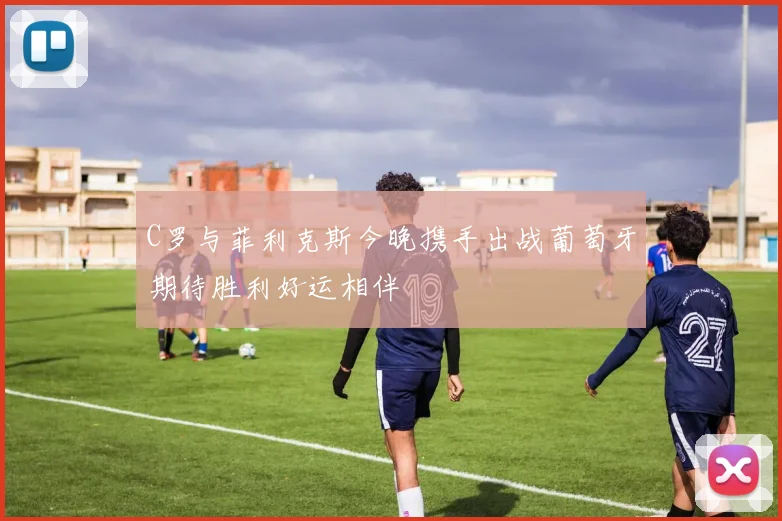 C罗与菲利克斯今晚携手出战葡萄牙期待胜利好运相伴