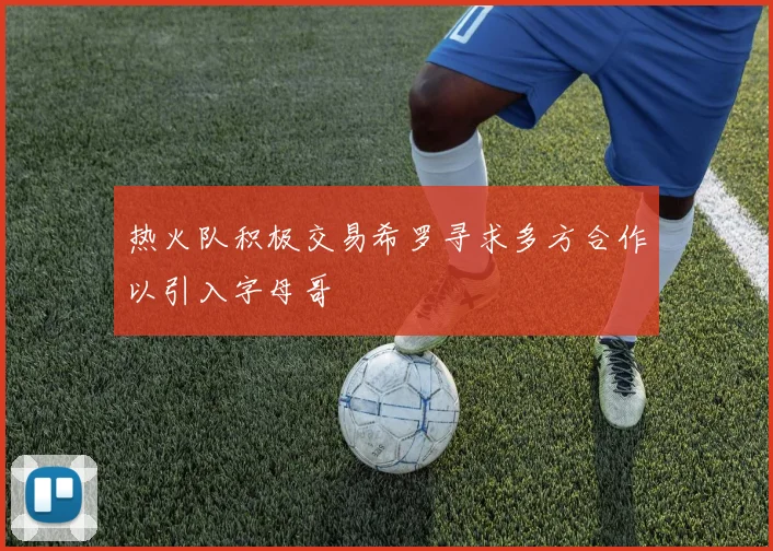 热火队积极交易希罗寻求多方合作以引入字母哥