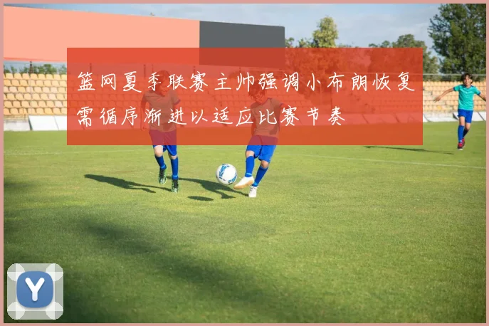 篮网夏季联赛主帅强调小布朗恢复需循序渐进以适应比赛节奏