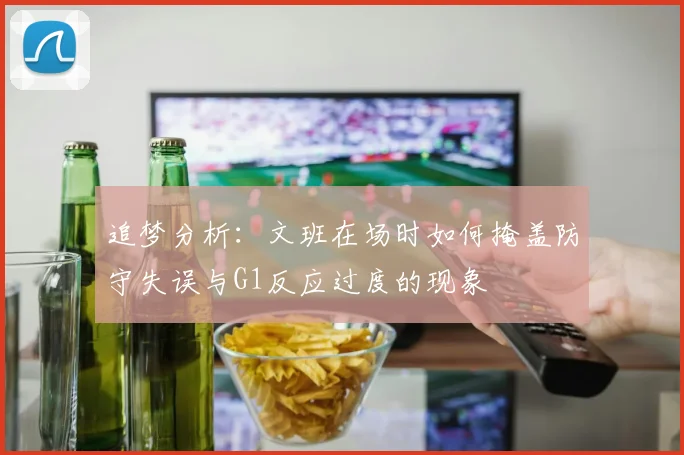 追梦分析：文班在场时如何掩盖防守失误与G1反应过度的现象