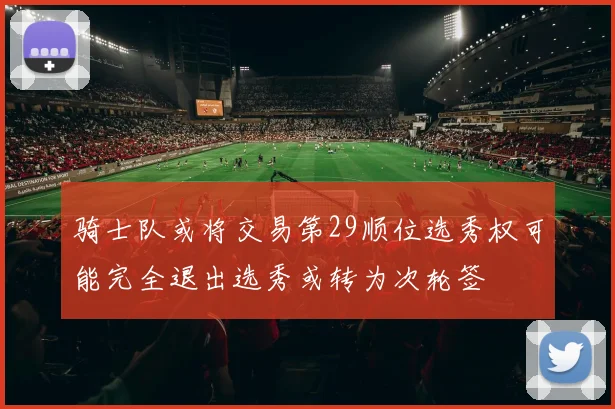 骑士队或将交易第29顺位选秀权可能完全退出选秀或转为次轮签